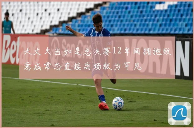 大丈夫当如是总决赛12年间拥抱致意成常态直接离场极为罕见