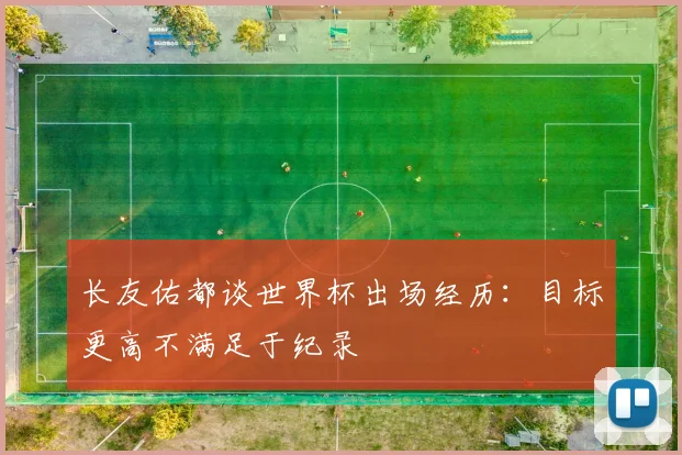 长友佑都谈世界杯出场经历：目标更高不满足于纪录