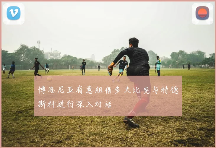 博洛尼亚有意租借多夫比克与特德斯科进行深入对话