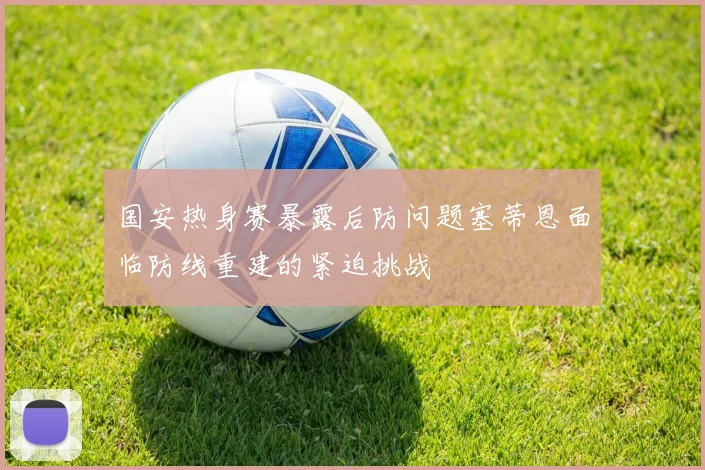 国安热身赛暴露后防问题塞蒂恩面临防线重建的紧迫挑战