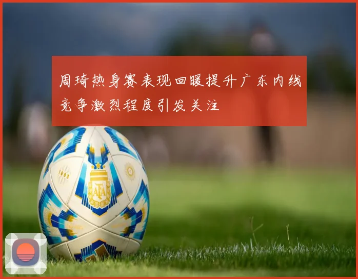 周琦热身赛表现回暖提升广东内线竞争激烈程度引发关注