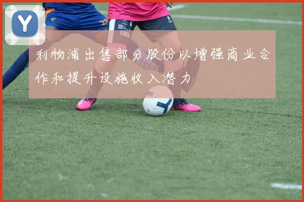 利物浦出售部分股份以增强商业合作和提升设施收入潜力