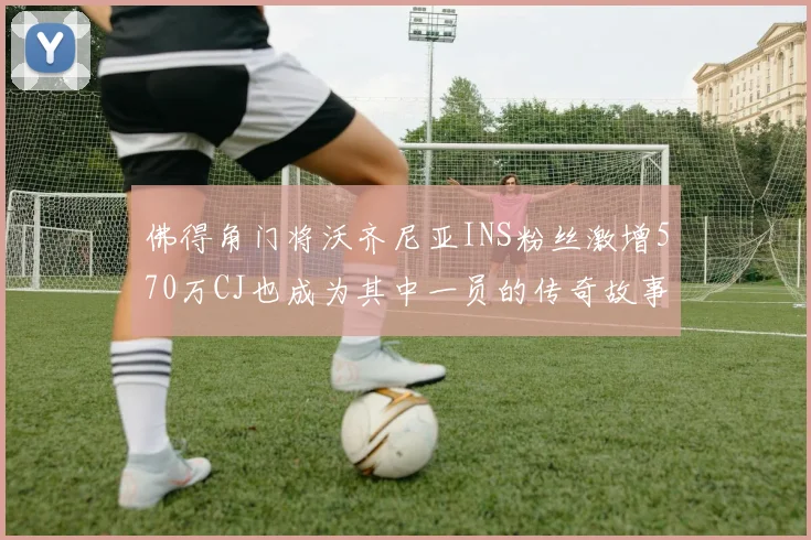 佛得角门将沃齐尼亚INS粉丝激增570万CJ也成为其中一员的传奇故事