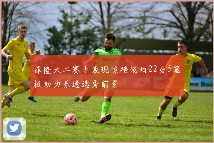 菲隆大二赛季表现惊艳场均22分5篮板助力乐透选秀前景