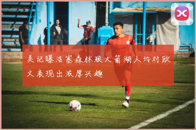 美记曝活塞森林狼火箭湖人均对欧文表现出浓厚兴趣